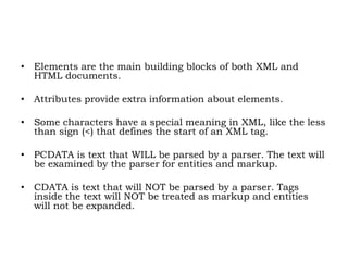 • Elements are the main building blocks of both XML and
HTML documents.
• Attributes provide extra information about elements.
• Some characters have a special meaning in XML, like the less
than sign (<) that defines the start of an XML tag.
• PCDATA is text that WILL be parsed by a parser. The text will
be examined by the parser for entities and markup.
• CDATA is text that will NOT be parsed by a parser. Tags
inside the text will NOT be treated as markup and entities
will not be expanded.
 