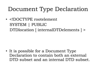 Document Type Declaration
• <!DOCTYPE rootelement
SYSTEM | PUBLIC
DTDlocation [ internalDTDelements ] >
• It is possible for a Document Type
Declaration to contain both an external
DTD subset and an internal DTD subset.
 