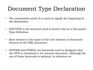 Document Type Declaration
• The exclamation mark (!) is used to signify the beginning of
the declaration.
• DOCTYPE is the keyword used to denote this as a Document
Type Definition.
• Root element is the name of the root element or document
element of the XML document.
• SYSTEM and PUBLIC are keywords used to designate that
the DTD is contained in an external document. Although the
use of these keywords is optional, to reference an
 