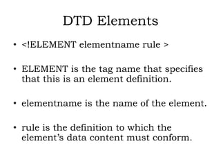 DTD Elements
• <!ELEMENT elementname rule >
• ELEMENT is the tag name that specifies
that this is an element definition.
• elementname is the name of the element.
• rule is the definition to which the
element’s data content must conform.
 
