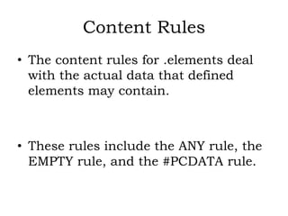 Content Rules
• The content rules for .elements deal
with the actual data that defined
elements may contain.
• These rules include the ANY rule, the
EMPTY rule, and the #PCDATA rule.
 