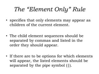 The “Element Only” Rule
• specifies that only elements may appear as
children of the current element.
• The child element sequences should be
separated by commas and listed in the
order they should appear.
• If there are to be options for which elements
will appear, the listed elements should be
separated by the pipe symbol (|).
 