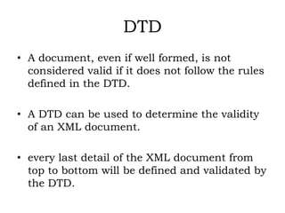 DTD
• A document, even if well formed, is not
considered valid if it does not follow the rules
defined in the DTD.
• A DTD can be used to determine the validity
of an XML document.
• every last detail of the XML document from
top to bottom will be defined and validated by
the DTD.
 