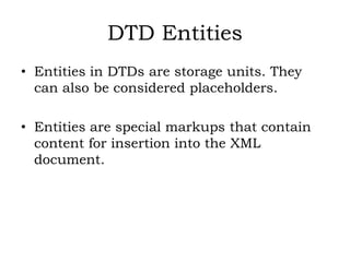 DTD Entities
• Entities in DTDs are storage units. They
can also be considered placeholders.
• Entities are special markups that contain
content for insertion into the XML
document.
 