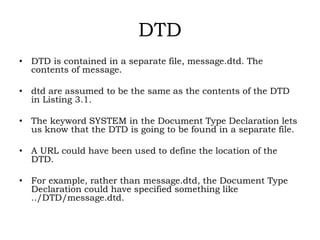 DTD
• DTD is contained in a separate file, message.dtd. The
contents of message.
• dtd are assumed to be the same as the contents of the DTD
in Listing 3.1.
• The keyword SYSTEM in the Document Type Declaration lets
us know that the DTD is going to be found in a separate file.
• A URL could have been used to define the location of the
DTD.
• For example, rather than message.dtd, the Document Type
Declaration could have specified something like
../DTD/message.dtd.
 