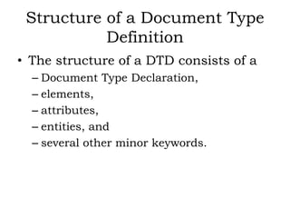 Structure of a Document Type
Definition
• The structure of a DTD consists of a
– Document Type Declaration,
– elements,
– attributes,
– entities, and
– several other minor keywords.
 