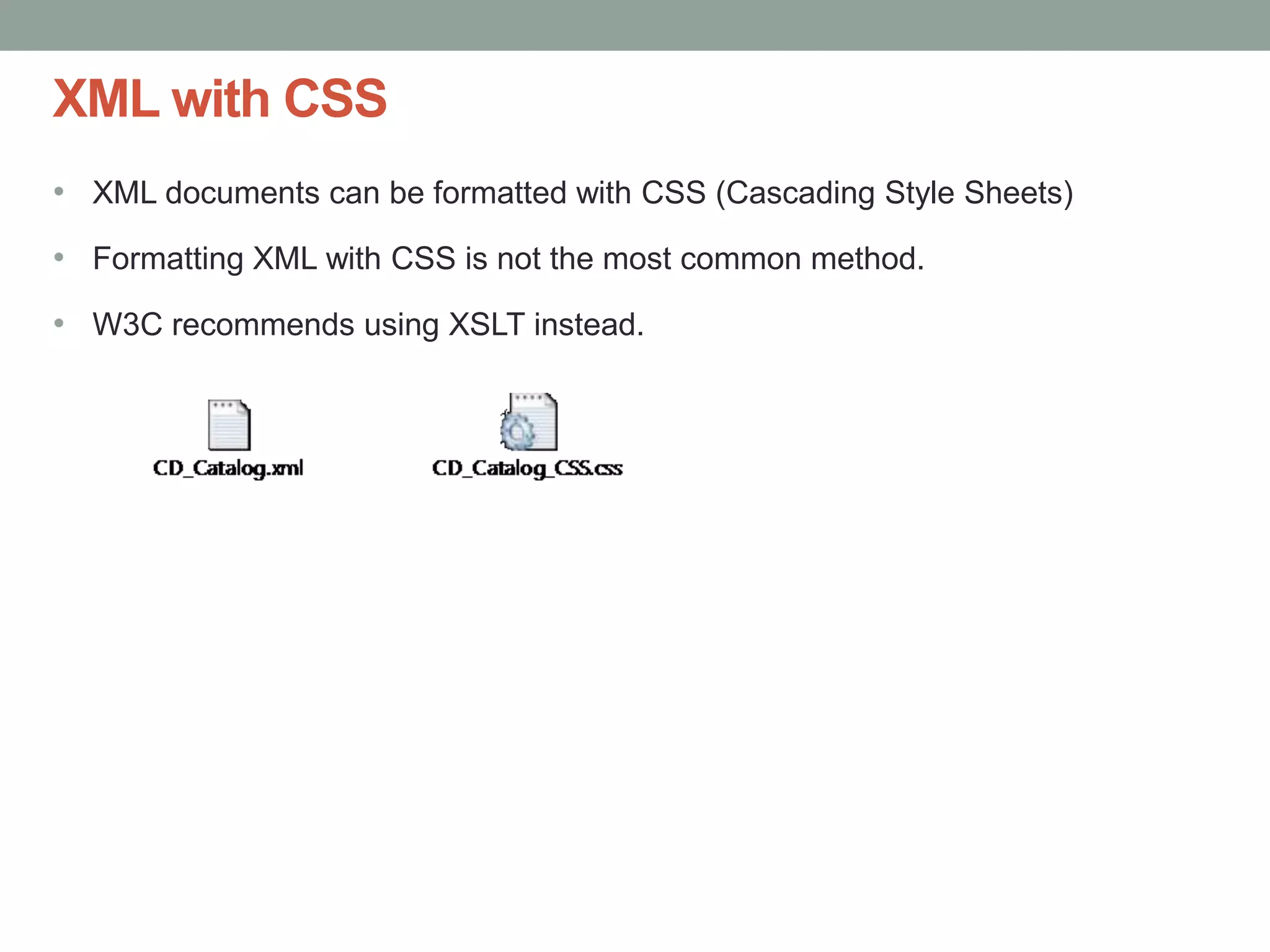XML with CSS 
• XML documents can be formatted with CSS (Cascading Style Sheets) 
• Formatting XML with CSS is not the most common method. 
• W3C recommends using XSLT instead. 
 