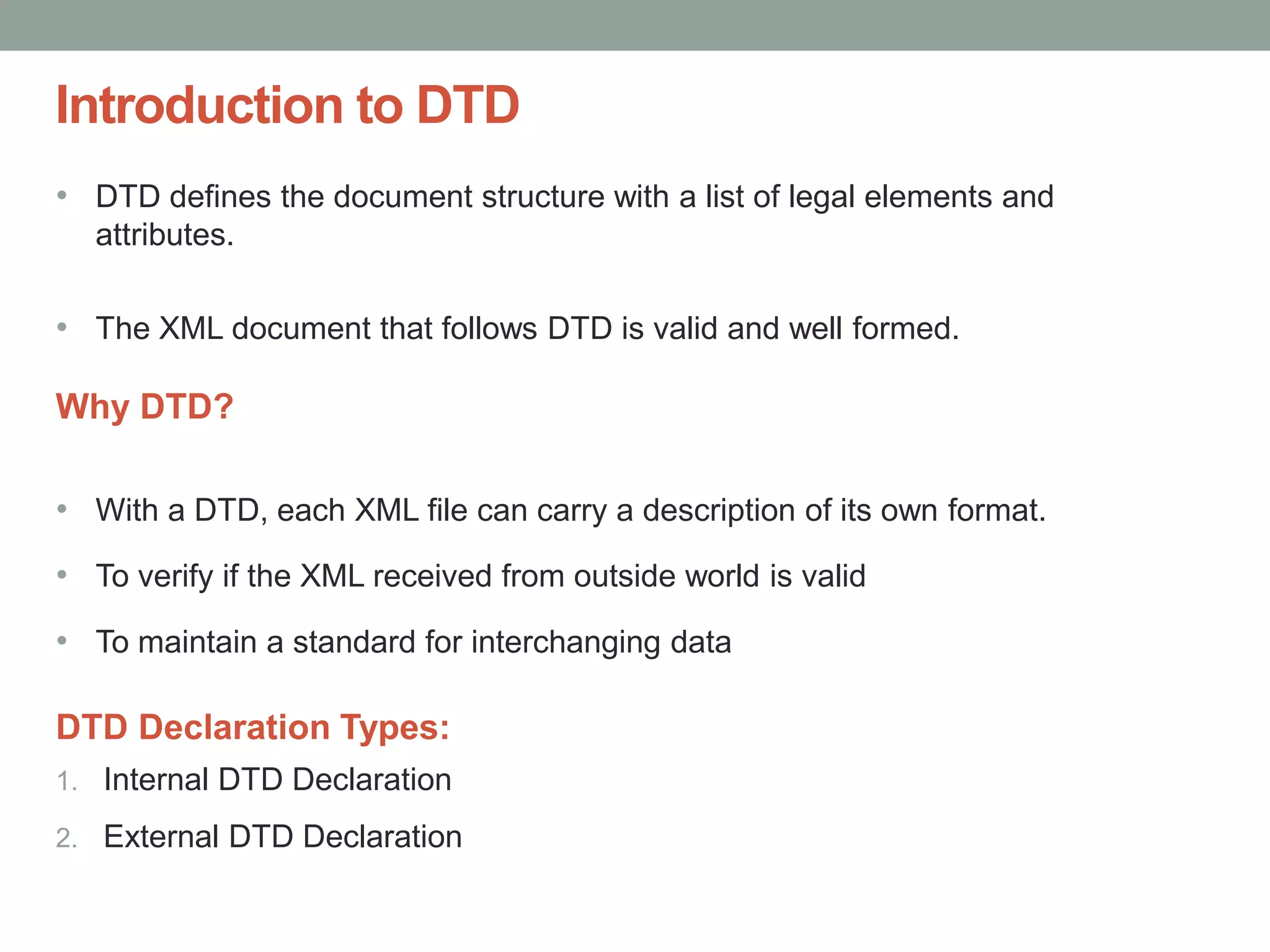 Introduction to DTD 
• DTD defines the document structure with a list of legal elements and 
attributes. 
• The XML document that follows DTD is valid and well formed. 
Why DTD? 
• With a DTD, each XML file can carry a description of its own format. 
• To verify if the XML received from outside world is valid 
• To maintain a standard for interchanging data 
DTD Declaration Types: 
1. Internal DTD Declaration 
2. External DTD Declaration 
 