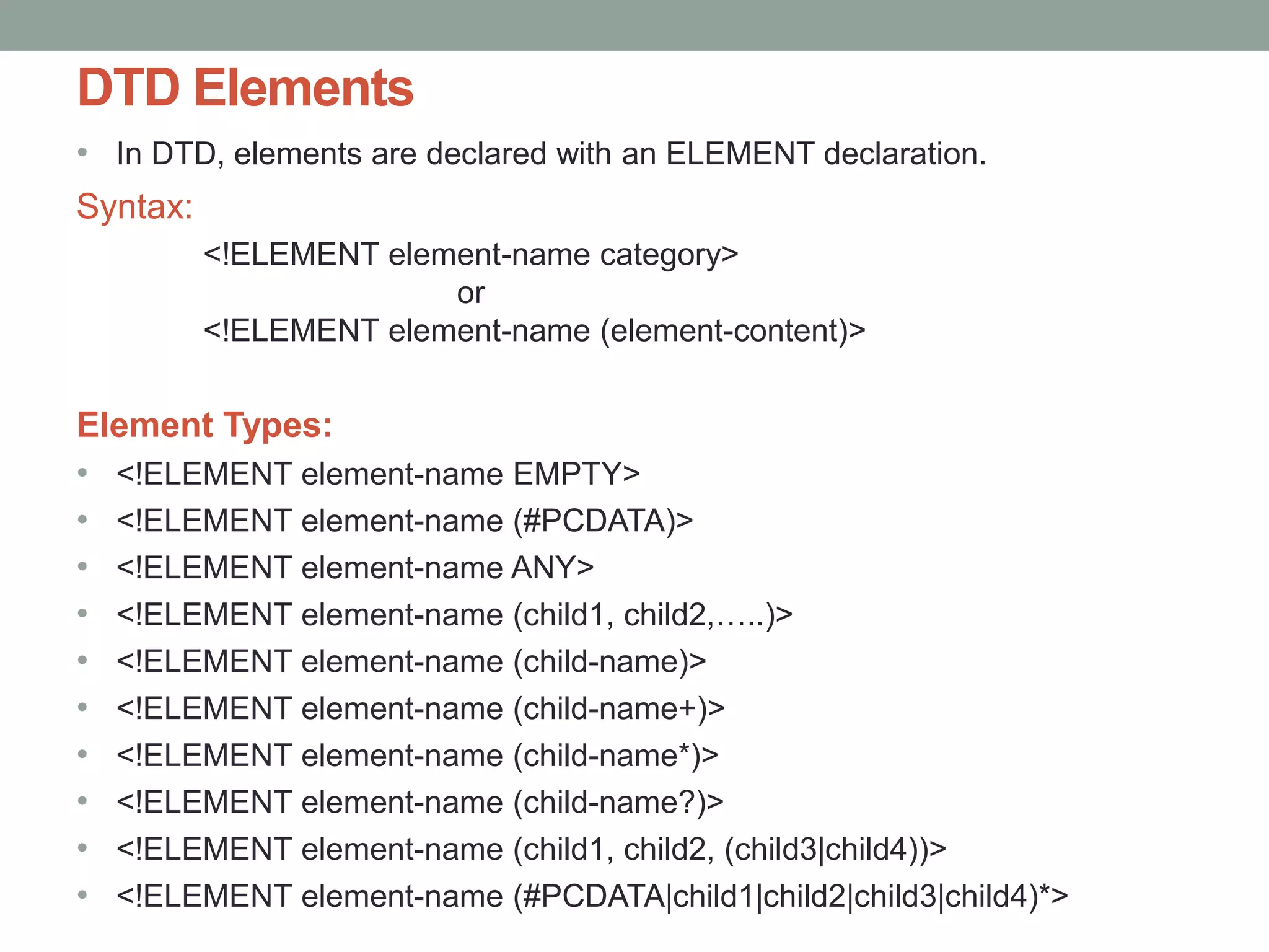 DTD Elements 
• In DTD, elements are declared with an ELEMENT declaration. 
Syntax: 
<!ELEMENT element-name category> 
or 
<!ELEMENT element-name (element-content)> 
Element Types: 
• <!ELEMENT element-name EMPTY> 
• <!ELEMENT element-name (#PCDATA)> 
• <!ELEMENT element-name ANY> 
• <!ELEMENT element-name (child1, child2,…..)> 
• <!ELEMENT element-name (child-name)> 
• <!ELEMENT element-name (child-name+)> 
• <!ELEMENT element-name (child-name*)> 
• <!ELEMENT element-name (child-name?)> 
• <!ELEMENT element-name (child1, child2, (child3|child4))> 
• <!ELEMENT element-name (#PCDATA|child1|child2|child3|child4)*> 
 