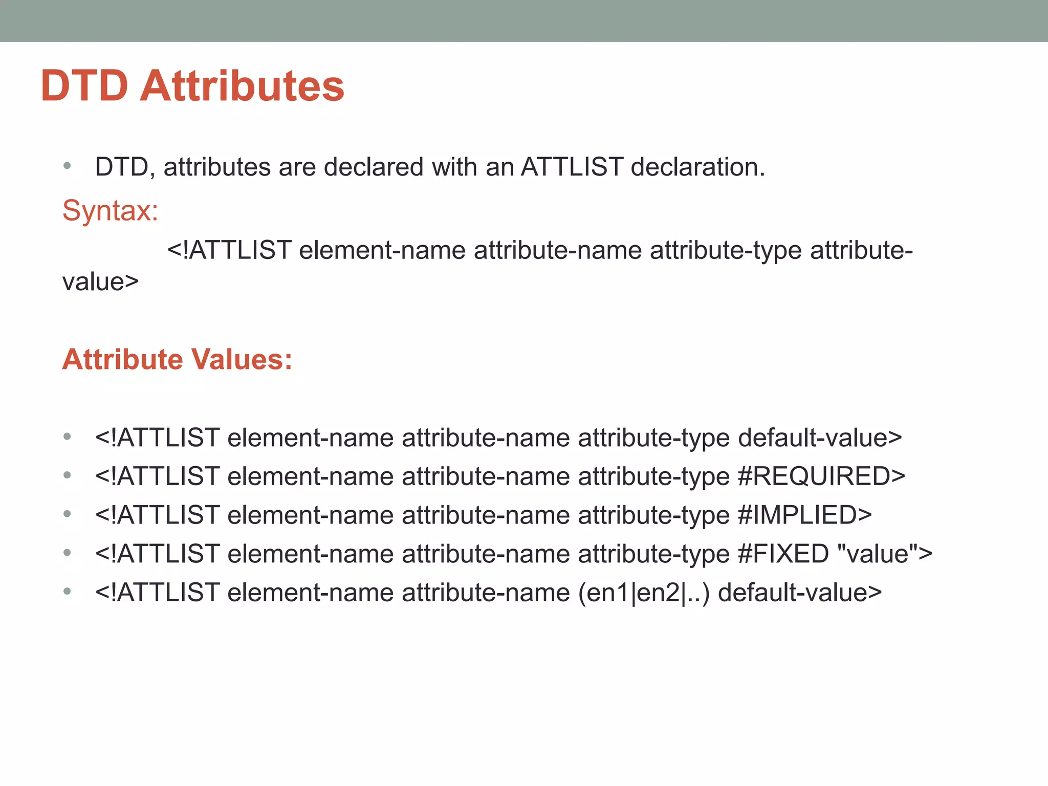 DTD Attributes 
• DTD, attributes are declared with an ATTLIST declaration. 
Syntax: 
<!ATTLIST element-name attribute-name attribute-type attribute-value> 
Attribute Values: 
• <!ATTLIST element-name attribute-name attribute-type default-value> 
• <!ATTLIST element-name attribute-name attribute-type #REQUIRED> 
• <!ATTLIST element-name attribute-name attribute-type #IMPLIED> 
• <!ATTLIST element-name attribute-name attribute-type #FIXED "value"> 
• <!ATTLIST element-name attribute-name (en1|en2|..) default-value> 
 