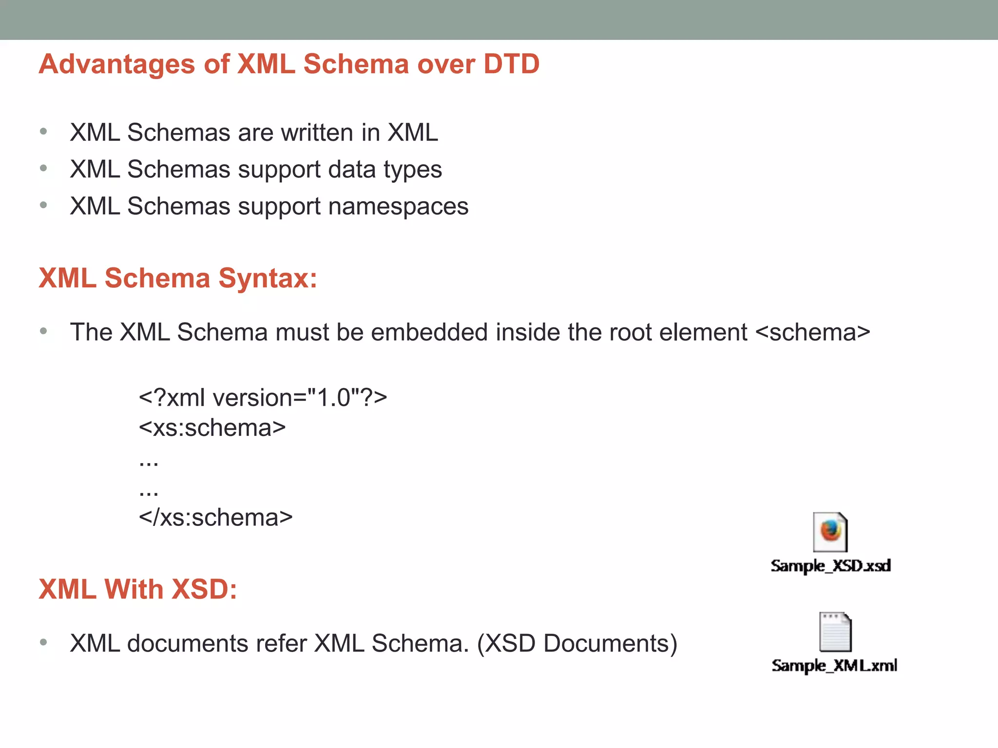 Advantages of XML Schema over DTD 
• XML Schemas are written in XML 
• XML Schemas support data types 
• XML Schemas support namespaces 
XML Schema Syntax: 
• The XML Schema must be embedded inside the root element <schema> 
<?xml version="1.0"?> 
<xs:schema> 
... 
... 
</xs:schema> 
XML With XSD: 
• XML documents refer XML Schema. (XSD Documents) 
 