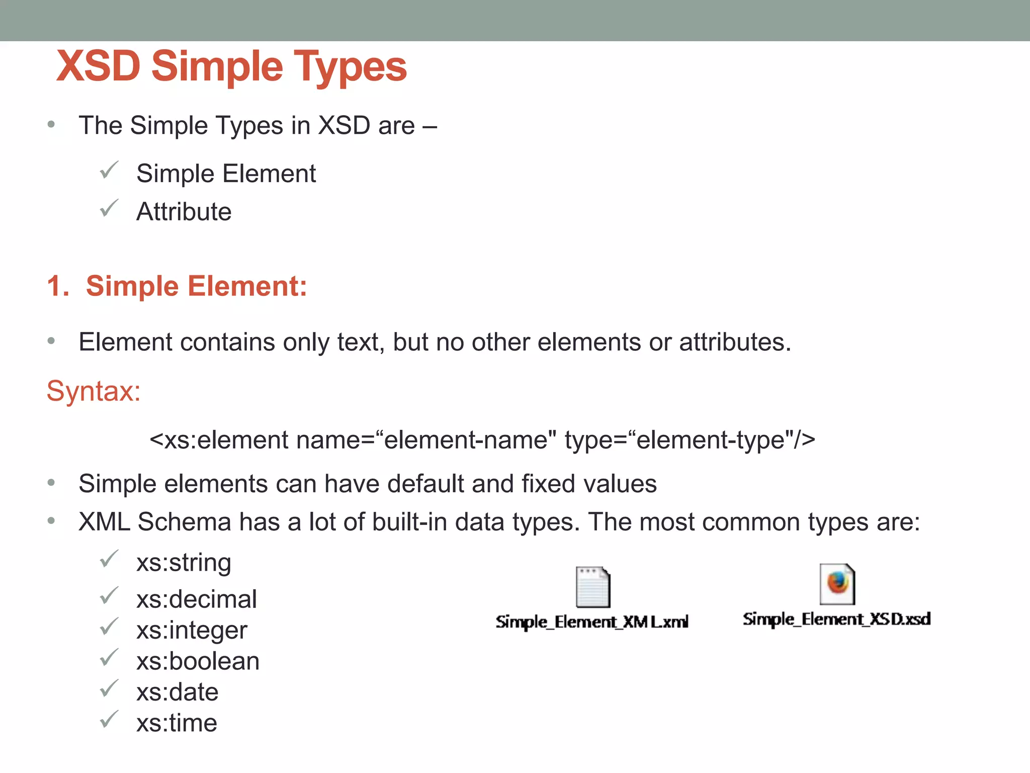 XSD Simple Types 
• The Simple Types in XSD are – 
 Simple Element 
 Attribute 
1. Simple Element: 
• Element contains only text, but no other elements or attributes. 
Syntax: 
<xs:element name=“element-name" type=“element-type"/> 
• Simple elements can have default and fixed values 
• XML Schema has a lot of built-in data types. The most common types are: 
 xs:string 
 xs:decimal 
 xs:integer 
 xs:boolean 
 xs:date 
 xs:time 
 