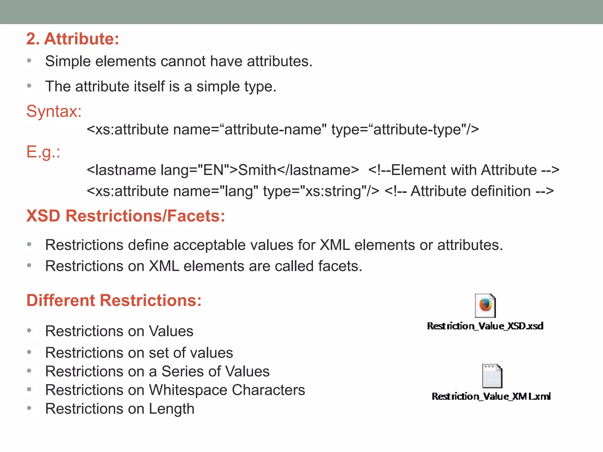 2. Attribute: 
• Simple elements cannot have attributes. 
• The attribute itself is a simple type. 
Syntax: 
<xs:attribute name=“attribute-name" type=“attribute-type"/> 
E.g.: 
<lastname lang="EN">Smith</lastname> <!--Element with Attribute --> 
<xs:attribute name="lang" type="xs:string"/> <!-- Attribute definition --> 
XSD Restrictions/Facets: 
• Restrictions define acceptable values for XML elements or attributes. 
• Restrictions on XML elements are called facets. 
Different Restrictions: 
• Restrictions on Values 
• Restrictions on set of values 
• Restrictions on a Series of Values 
• Restrictions on Whitespace Characters 
• Restrictions on Length 
 