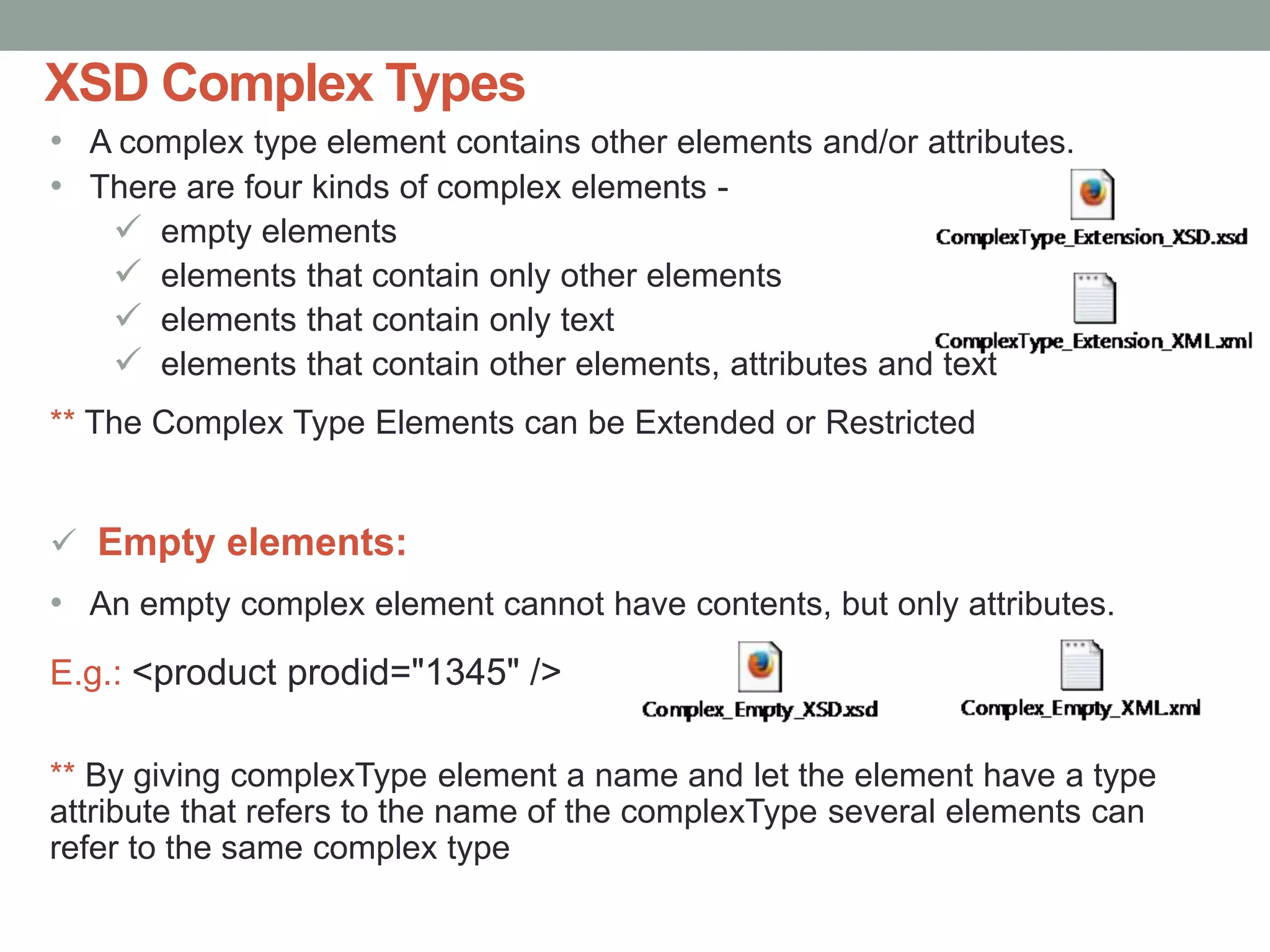 XSD Complex Types 
• A complex type element contains other elements and/or attributes. 
• There are four kinds of complex elements - 
 empty elements 
 elements that contain only other elements 
 elements that contain only text 
 elements that contain other elements, attributes and text 
** The Complex Type Elements can be Extended or Restricted 
 Empty elements: 
• An empty complex element cannot have contents, but only attributes. 
E.g.: <product prodid="1345" /> 
** By giving complexType element a name and let the element have a type 
attribute that refers to the name of the complexType several elements can 
refer to the same complex type 
 