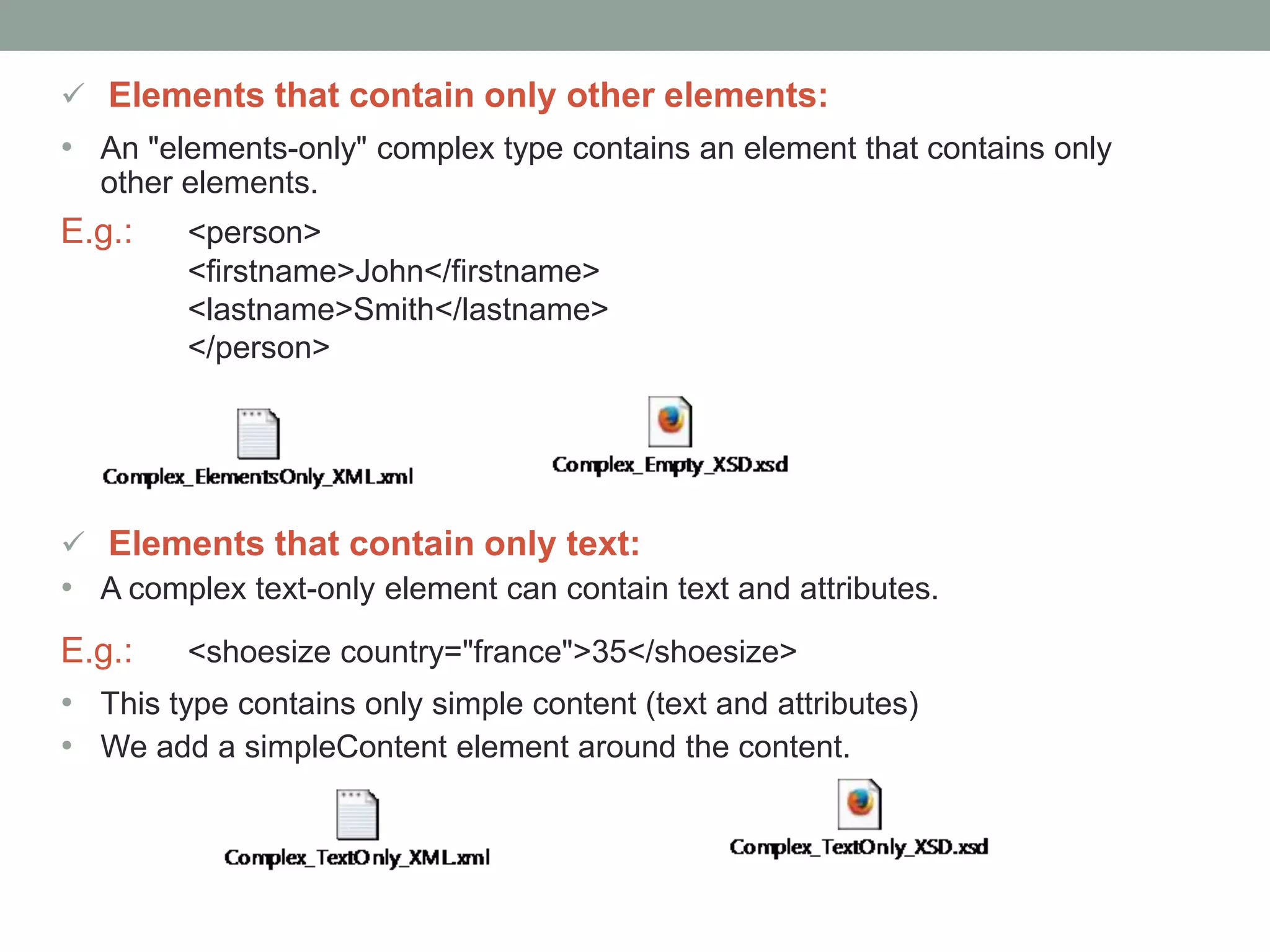  Elements that contain only other elements: 
• An "elements-only" complex type contains an element that contains only 
other elements. 
E.g.: <person> 
<firstname>John</firstname> 
<lastname>Smith</lastname> 
</person> 
 Elements that contain only text: 
• A complex text-only element can contain text and attributes. 
E.g.: <shoesize country="france">35</shoesize> 
• This type contains only simple content (text and attributes) 
• We add a simpleContent element around the content. 
 