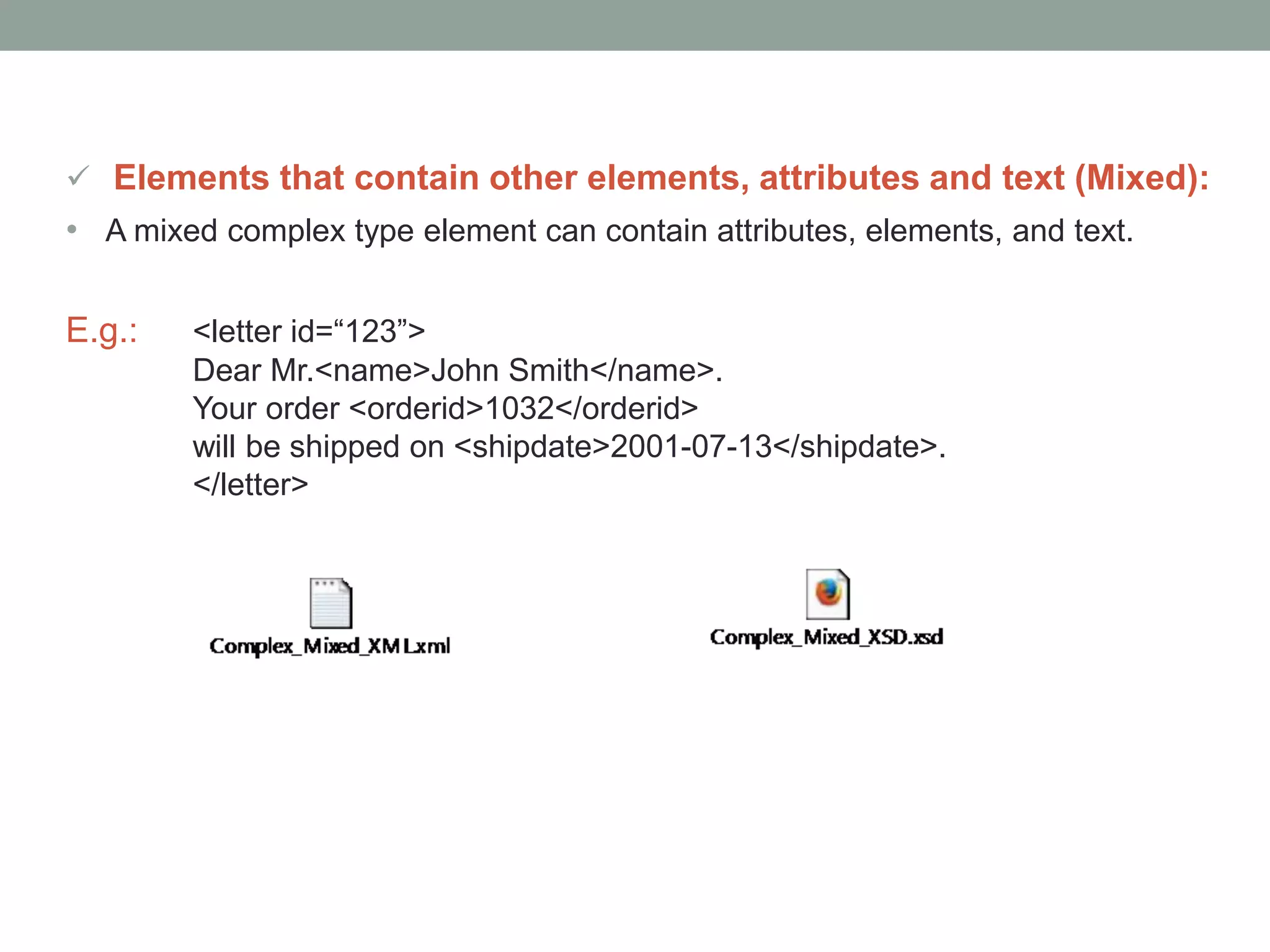  Elements that contain other elements, attributes and text (Mixed): 
• A mixed complex type element can contain attributes, elements, and text. 
E.g.: <letter id=“123”> 
Dear Mr.<name>John Smith</name>. 
Your order <orderid>1032</orderid> 
will be shipped on <shipdate>2001-07-13</shipdate>. 
</letter> 
 