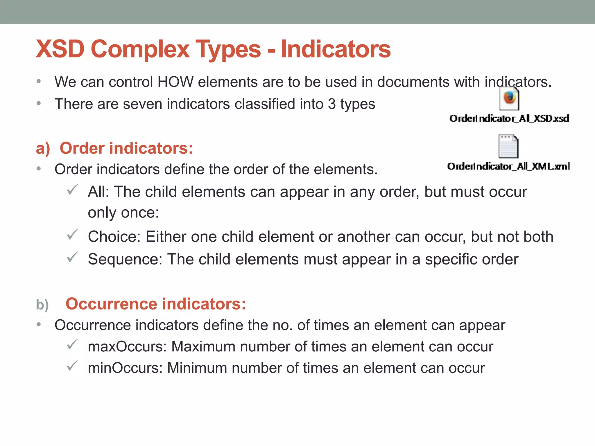 XSD Complex Types - Indicators 
• We can control HOW elements are to be used in documents with indicators. 
• There are seven indicators classified into 3 types 
a) Order indicators: 
• Order indicators define the order of the elements. 
 All: The child elements can appear in any order, but must occur 
only once: 
 Choice: Either one child element or another can occur, but not both 
 Sequence: The child elements must appear in a specific order 
b) Occurrence indicators: 
• Occurrence indicators define the no. of times an element can appear 
 maxOccurs: Maximum number of times an element can occur 
 minOccurs: Minimum number of times an element can occur 
 