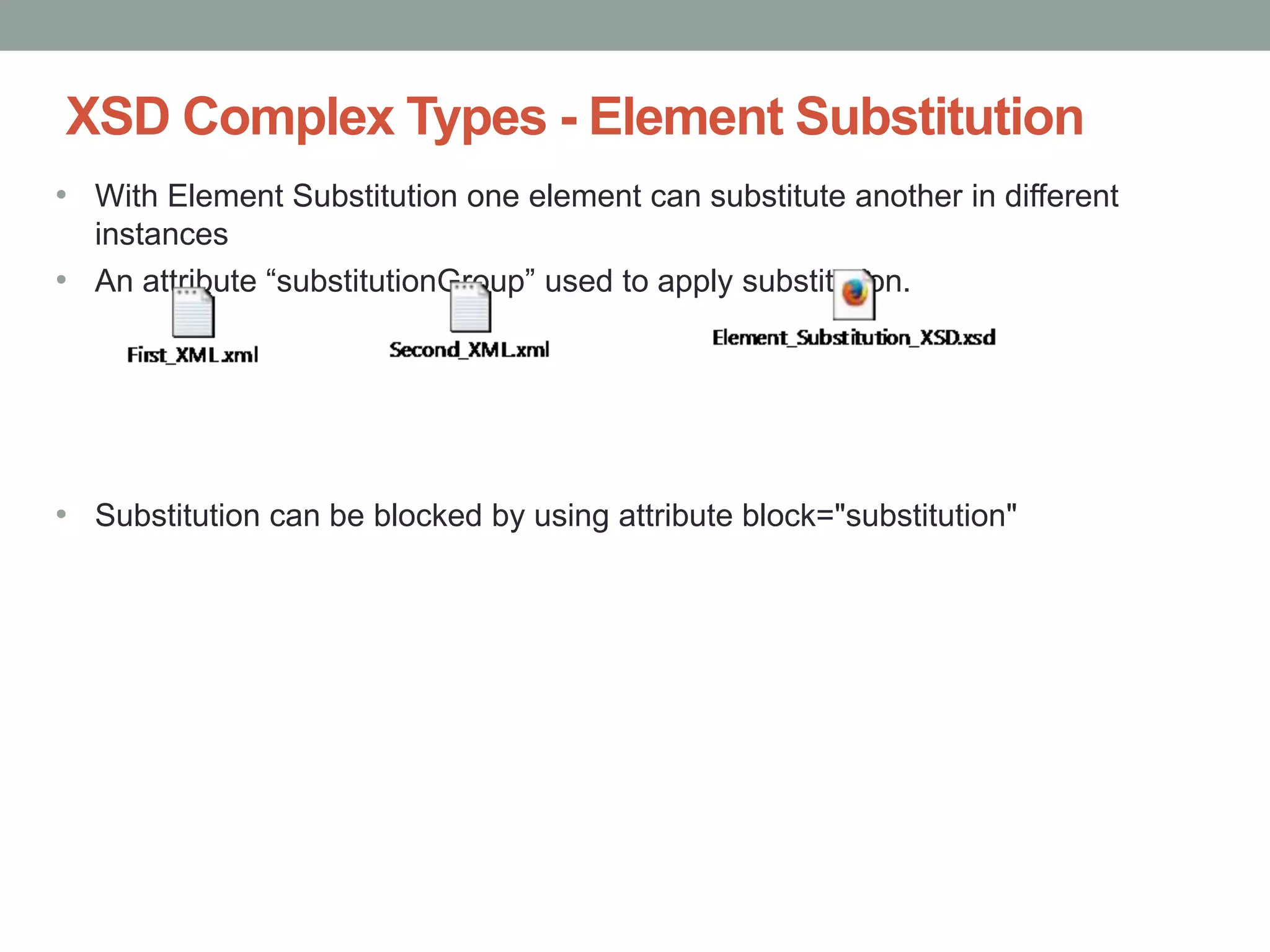XSD Complex Types - Element Substitution 
• With Element Substitution one element can substitute another in different 
instances 
• An attribute “substitutionGroup” used to apply substitution. 
• Substitution can be blocked by using attribute block="substitution" 
 