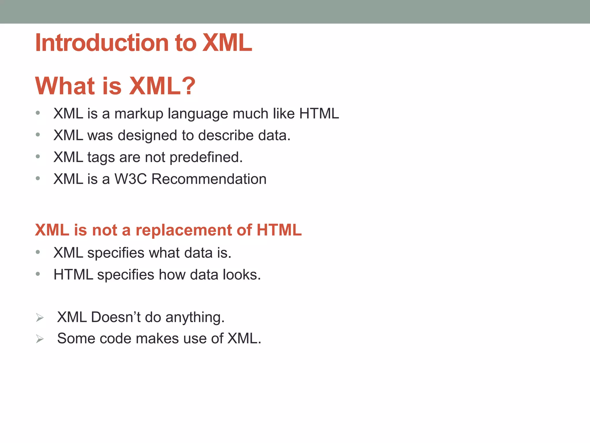 Introduction to XML 
What is XML? 
• XML is a markup language much like HTML 
• XML was designed to describe data. 
• XML tags are not predefined. 
• XML is a W3C Recommendation 
XML is not a replacement of HTML 
• XML specifies what data is. 
• HTML specifies how data looks. 
 XML Doesn’t do anything. 
 Some code makes use of XML. 
 