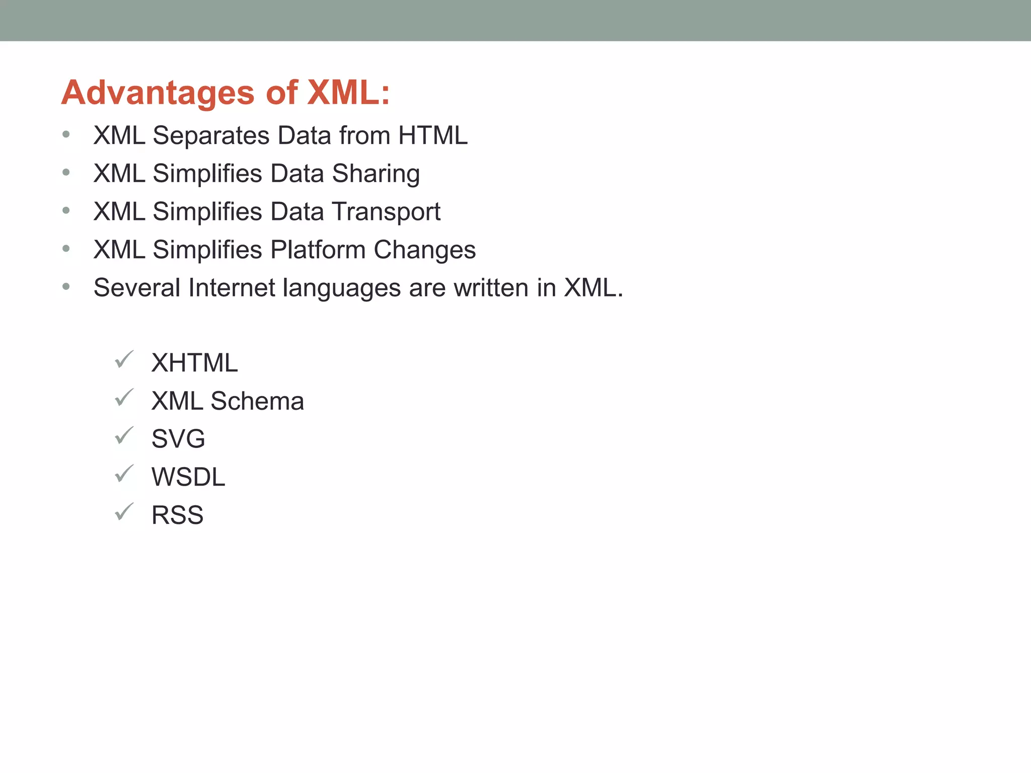 Advantages of XML: 
• XML Separates Data from HTML 
• XML Simplifies Data Sharing 
• XML Simplifies Data Transport 
• XML Simplifies Platform Changes 
• Several Internet languages are written in XML. 
 XHTML 
 XML Schema 
 SVG 
 WSDL 
 RSS 
 