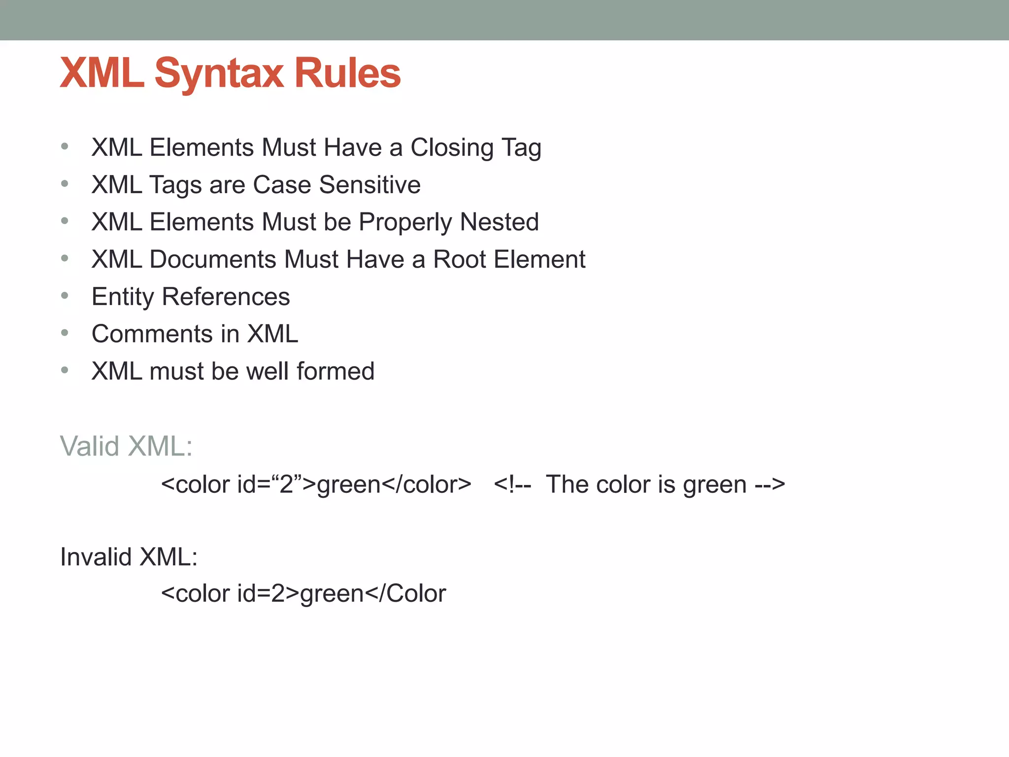 XML Syntax Rules 
• XML Elements Must Have a Closing Tag 
• XML Tags are Case Sensitive 
• XML Elements Must be Properly Nested 
• XML Documents Must Have a Root Element 
• Entity References 
• Comments in XML 
• XML must be well formed 
Valid XML: 
<color id=“2”>green</color> <!-- The color is green --> 
Invalid XML: 
<color id=2>green</Color 
 
