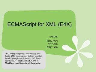 ECMAScript for XML (E4X) מגישים  : ויטלי שלמן תומר דוד סרגיי קפלן “ E4X brings simplicity, convenience, and fun to XML processing … Both of Mozilla's JavaScript engines will support E4X in the near future.” –  Brendan Eich, CTO of Mozilla.org and inventor of JavaScript 