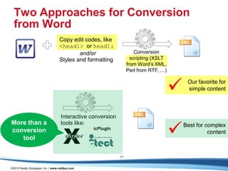 Two Approaches for Conversion
  from Word
                                    Copy edit codes, like
                                    <head1> or head1:
                                            and/or                     Conversion
                                    Styles and formatting            scripting (XSLT
                                                                   from Word’s XML,
                                                                   Perl from RTF, …)



                                                                                           Our favorite for
                                                                                            simple content



                                     Interactive conversion


                                                                                       
More than a                          tools like:                                           Best for complex
                                                   icPlugIn
conversion                                                                                           content
   tool

                                                              11

©2010 Really Strategies, Inc. | www.reallysi.com
 