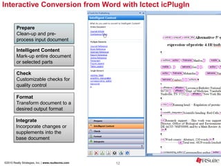 Interactive Conversion from Word with Ictect icPlugIn


         Prepare
         Clean-up and pre-
         process input document

         Intelligent Content
         Mark-up entire document
         or selected parts

         Check
         Customizable checks for
         quality control

        Format
        Transform document to a
        desired output format

        Integrate
        Incorporate changes or
        supplements into the
        base document



©2010 Really Strategies, Inc. | www.rsuitecms.com   12
 