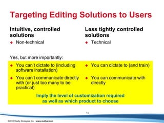 Targeting Editing Solutions to Users
  Intuitive, controlled                             Less tightly controlled
  solutions                                         solutions
       Non-technical                                    Technical


  Yes, but more importantly:
       You can’t dictate to (including                  You can dictate to (and train)
        software installation)
       You can’t communicate directly                   You can communicate with
        with (or just too many to be                      directly
        practical)
                              Imply the level of customization required
                                as well as which product to choose

                                                     16

©2010 Really Strategies, Inc. | www.reallysi.com
 
