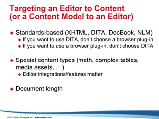 Targeting an Editor to Content
  (or a Content Model to an Editor)
       Standards-based (XHTML, DITA, DocBook, NLM)
            If you want to use DITA, don’t choose a browser plug-in
            If you want to use a browser plug-in, don’t choose DITA


       Special content types (math, complex tables,
        media assets, …)
               Editor integrations/features matter

       Document length



©2010 Really Strategies, Inc. | www.reallysi.com
 