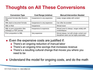 Thoughts on All These Conversions
          Conversion Type                             Cost Range (relative)             Manual Intervention Needed
 Document formats (like Word) to                   Inexpensive to very expensive   Likely, ranges widely with content
 XML
 XML back to document formats                      Inexpensive to very expensive   Can often be avoided
 XML to Web                                        Inexpensive                     Almost never
 XML to print composition (like                    Inexpensive to expensive        Almost never to always, ranges widely with
 InDesign) or PDF preview                                                          content/layout
 Print composition to XML                          Very expensive                  Almost always, but with simple content and
                                                                                   disciplined users can be highly automated


       Even the expensive costs are justified if:
               There’s an ongoing reduction of manual labor
               There’s an ongoing time savings that increases revenue
               There’s a resulting cultural change that moves you where you
                need to be

       Understand the model for ongoing costs, and do the math
                                                                          23

©2010 Really Strategies, Inc. | www.reallysi.com
 