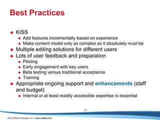 Best Practices

       KISS
               Add features incrementally based on experience
               Make content model only as complex as it absolutely must be
       Multiple editing solutions for different users
       Lots of user feedback and preparation
               Piloting
               Early engagement with key users
               Beta testing versus traditional acceptance
               Training
       Appropriate ongoing support and enhancements (staff
        and budget)
               Internal or at least readily accessible expertise is essential


                                                   25

©2010 Really Strategies, Inc. | www.reallysi.com
 