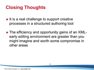 Closing Thoughts

       It is a real challenge to support creative
        processes in a structured authoring tool

       The efficiency and opportunity gains of an XML-
        early editing environment are greater than you
        might imagine and worth some compromise in
        other areas




                                                   26

©2010 Really Strategies, Inc. | www.reallysi.com
 