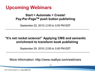 Upcoming Webinars
                          Start > Automate > Create!
                    Pay-Per-PageTM push button publishing

                            September 22, 2010 | 2:00 to 3:00 PM EST



“It’s not rocket science!” Applying CMS and semantic
        enrichment to transform book publishing

                            September 29, 2010 | 2:00 to 3:00 PM EST



         More Information: http://www.reallysi.com/webinars
                                                   28

©2010 Really Strategies, Inc. | www.reallysi.com
 