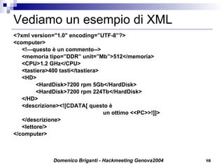 Vediamo un esempio di XML <?xml version="1.0" encoding=”UTF-8”?> <computer> <!—questo è un commento--> <memoria tipo=”DDR” unit=”Mb”>512</memoria> <CPU>1.2 GHz</CPU> <tastiera>400 tasti</tastiera> <HD> <HardDisk>7200 rpm 5Gb</HardDisk> <HardDisk>7200 rpm 224Tb</HardDisk> </HD> <descrizione><![CDATA[ questo è un ottimo <<PC>>!]]> </descrizione> <lettore/> </computer> 