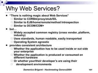 Why Web Services? “ There is nothing magic about Web Services” Similar to CORBA/proxy/stub/IDL Similar to EJB/home/remote/method Introspection Similar to DCOM/COM+ but… Widely accepted common registry (cross vendor, platform, industry) Uses standards, human readable, easily transported Operating System agnostic provides consistent architecture Whether the application has to be used inside or out side your enterprise Whether the application is produced or consumed on different hardware Or whether your/their developer’s are using their  development environments 