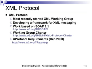 XML Protocol XML Protocol Most recently started XML Working Group Developing a framework for XML messaging Work based on SOAP 1.1 http://www.w3.org/TR/SOAP/ Working Group Charter  http://www.w3.org/2000/09/XML-Protocol-Charter XProtocol Requirements (Dec 2000) http://www.w3.org/TR/xp-reqs   