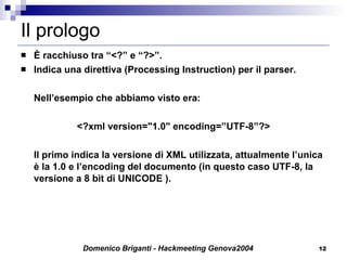 Il prologo È racchiuso tra “<?” e “?>”. Indica una direttiva (Processing Instruction) per il parser. Nell’esempio che abbiamo visto era: <?xml version="1.0" encoding=”UTF-8”?> Il primo indica la versione di XML utilizzata, attualmente l’unica è la 1.0 e l’encoding del documento (in questo caso UTF-8, la versione a 8 bit di UNICODE ). 