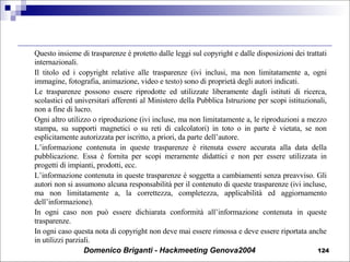 Questo insieme di trasparenze è protetto dalle leggi sul copyright e dalle disposizioni dei trattati internazionali.  Il titolo ed i copyright relative alle trasparenze (ivi inclusi, ma non limitatamente a, ogni immagine, fotografia, animazione, video e testo) sono di proprietà degli autori indicati. Le trasparenze possono essere riprodotte ed utilizzate liberamente dagli istituti di ricerca, scolastici ed universitari afferenti al Ministero della Pubblica Istruzione per scopi istituzionali, non a fine di lucro. Ogni altro utilizzo o riproduzione (ivi incluse, ma non limitatamente a, le riproduzioni a mezzo stampa, su supporti magnetici o su reti di calcolatori) in toto o in parte è vietata, se non esplicitamente autorizzata per iscritto, a priori, da parte dell’autore. L’informazione contenuta in queste trasparenze è ritenuta essere accurata alla data della pubblicazione. Essa è fornita per scopi meramente didattici e non per essere utilizzata in progetti di impianti, prodotti, ecc. L’informazione contenuta in queste trasparenze è soggetta a cambiamenti senza preavviso. Gli autori non si assumono alcuna responsabilità per il contenuto di queste trasparenze (ivi incluse, ma non limitatamente a, la correttezza, completezza, applicabilità ed aggiornamento dell’informazione). In ogni caso non può essere dichiarata conformità all’informazione contenuta in queste trasparenze. In ogni caso questa nota di copyright non deve mai essere rimossa e deve essere riportata anche in utilizzi parziali. 