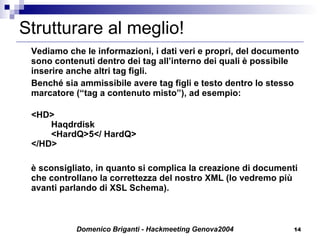 Strutturare al meglio! Vediamo che le informazioni, i dati veri e propri, del documento sono contenuti dentro dei tag all’interno dei quali è possibile inserire anche altri tag figli.  Benché sia ammissibile avere tag figli e testo dentro lo stesso marcatore (“tag a contenuto misto”), ad esempio: <HD> Haqdrdisk <HardQ>5</ HardQ> </HD> è sconsigliato, in quanto si complica la creazione di documenti che controllano la correttezza del nostro XML (lo vedremo più avanti parlando di XSL Schema). 