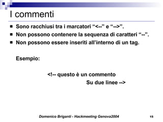 I commenti Sono racchiusi tra i marcatori “<--” e “-->”. Non possono contenere la sequenza di caratteri “--”. Non possono essere inseriti all’interno di un tag. Esempio: <!-- questo è un commento Su due linee --> 