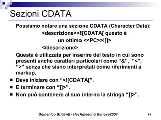Sezioni CDATA Possiamo notare una sezione CDATA (Character Data): <descrizione><![CDATA[ questo è  un ottimo <<PC>>!]]> </ descrizione > Questa è utilizzata per inserire del testo in cui sono presenti anche caratteri particolari come “&”,  “<”,  “>” senza che siano interpretati come riferimenti a markup.  Deve iniziare con “<![CDATA[”. E terminare con “]]>”. Non può contenere al suo interno la stringa “]]>”.  