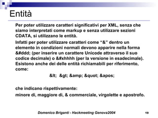 Entità Per poter utilizzare caratteri significativi per XML, senza che siamo interpretati come markup e senza utilizzare sezioni CDATA, si utilizzano le entità. Infatti per poter utilizzare caratteri come “&” dentro un elemento in condizioni normali devono apparire nella forma &#ddd; (per inserire un carattere Unicode attraverso il suo codice decimale) o &#xhhhh (per la versione in esadecimale). Esistono anche dei delle entità richiamabili per riferimento, come: <  > &amp; " ' che indicano rispettivamente: minore di, maggiore di, & commerciale, virgolette e apostrofo. 