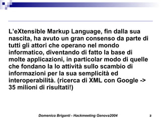 L’eXtensible Markup Language, fin dalla sua nascita, ha avuto un gran consenso da parte di tutti gli attori che operano nel mondo informatico, diventando di fatto la base di molte applicazioni, in particolar modo di quelle che fondano la lo attività sullo scambio di informazioni per la sua semplicità ed interoperabilità. (ricerca di XML con Google -> 35 milioni di risultati!) 