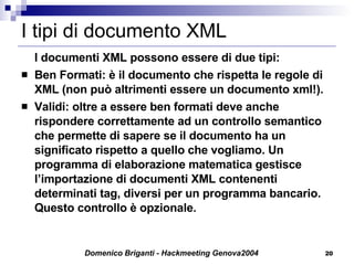 I tipi di documento XML I documenti XML possono essere di due tipi: Ben Formati: è il documento che rispetta le regole di XML (non può altrimenti essere un documento xml!). Validi: oltre a essere ben formati deve anche rispondere correttamente ad un controllo semantico che permette di sapere se il documento ha un significato rispetto a quello che vogliamo. Un programma di elaborazione matematica gestisce l’importazione di documenti XML contenenti determinati tag, diversi per un programma bancario. Questo controllo è opzionale. 