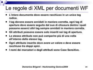 Le regole di XML per documenti WF L’intero documento deve essere racchiuso in un unico tag radice. I tag devono essere annidati in maniera corretta, ogni tag di apertura deve essere seguito dal suo di chiusura dentro i quali possono esserci altri tag sempre annidati in maniera corretta. Gli attributi possono essere solo inseriti nei tag di apertura. Lo stesso attributo non può comparire più di una volta all’interno dello stesso tag. Ogni attributo inserito deve avere un valore e deve essere racchiuso tra doppi apici. I nomi dei marcatori e degli attributi sono Case Sensitive. 