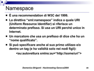 Namespace È una recommendation di W3C del 1999. La direttiva “xml:namespace” indica a quale URI (Uniform Resource Identifier) si riferisce un determinato prefisso. Si usa un URI perché unico in Internet. Un marcatore che usa un prefisso di dice che ha un “nome qualificato”. Si può specificare anche al suo primo utilizzo e/o dentro un tag (e ha validità solo nei nodi figli): <au:autovettura xmlns:au=“http://some/uri”> 