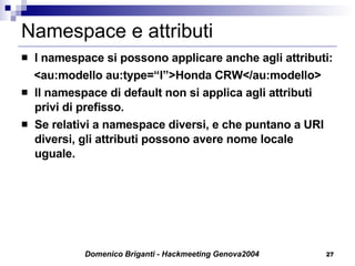 Namespace e attributi I namespace si possono applicare anche agli attributi: <au:modello au:type=“I”>Honda CRW</au:modello> Il namespace di default non si applica agli attributi privi di prefisso.  Se relativi a namespace diversi, e che puntano a URI diversi, gli attributi possono avere nome locale uguale.  