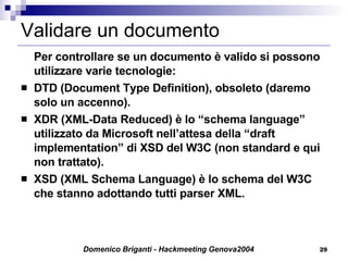 Validare un documento Per controllare se un documento è valido si possono utilizzare varie tecnologie: DTD (Document Type Definition), obsoleto (daremo solo un accenno). XDR (XML-Data Reduced) è lo “schema language” utilizzato da Microsoft nell’attesa della “draft implementation” di XSD del W3C (non standard e qui non trattato). XSD (XML Schema Language) è lo schema del W3C che stanno adottando tutti parser XML. 