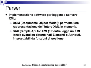 Parser Implementazione software per leggere e scrivere XML: DOM (Documente Object Model): permette una rappresentazione dell’intero XML in memoria. SAX (Simple Api for XML): mentre legge un XML lancia eventi su determinati Elementi o Attributi, intercettabili da funzioni di gestione. 